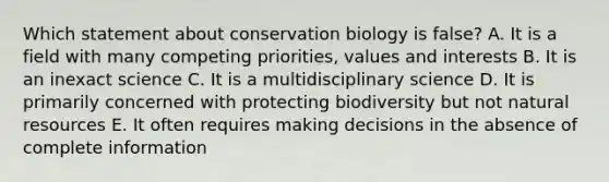 Which statement about conservation biology is false? A. It is a field with many competing priorities, values and interests B. It is an inexact science C. It is a multidisciplinary science D. It is primarily concerned with protecting biodiversity but not <a href='https://www.questionai.com/knowledge/k6l1d2KrZr-natural-resources' class='anchor-knowledge'>natural resources</a> E. It often requires making decisions in the absence of complete information