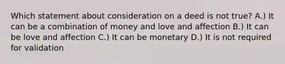 Which statement about consideration on a deed is not true? A.) It can be a combination of money and love and affection B.) It can be love and affection C.) It can be monetary D.) It is not required for validation