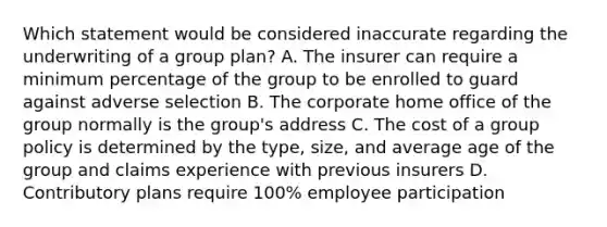 Which statement would be considered inaccurate regarding the underwriting of a group plan? A. The insurer can require a minimum percentage of the group to be enrolled to guard against adverse selection B. The corporate home office of the group normally is the group's address C. The cost of a group policy is determined by the type, size, and average age of the group and claims experience with previous insurers D. Contributory plans require 100% employee participation