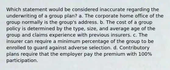 Which statement would be considered inaccurate regarding the underwriting of a group plan? a. The corporate home office of the group normally is the group's address. b. The cost of a group policy is determined by the type, size, and average age of the group and claims experience with previous insurers. c. The insurer can require a minimum percentage of the group to be enrolled to guard against adverse selection. d. Contributory plans require that the employer pay the premium with 100% participation.