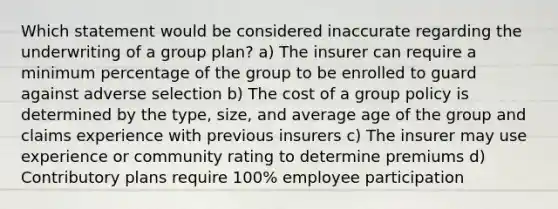 Which statement would be considered inaccurate regarding the underwriting of a group plan? a) The insurer can require a minimum percentage of the group to be enrolled to guard against adverse selection b) The cost of a group policy is determined by the type, size, and average age of the group and claims experience with previous insurers c) The insurer may use experience or community rating to determine premiums d) Contributory plans require 100% employee participation