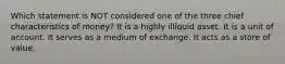 Which statement is NOT considered one of the three chief characteristics of money? It is a highly illiquid asset. It is a unit of account. It serves as a medium of exchange. It acts as a store of value.