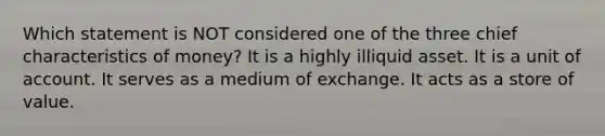 Which statement is NOT considered one of the three chief characteristics of money? It is a highly illiquid asset. It is a unit of account. It serves as a medium of exchange. It acts as a store of value.