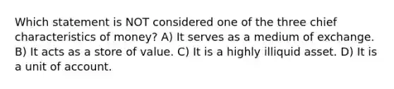 Which statement is NOT considered one of the three chief characteristics of money? A) It serves as a medium of exchange. B) It acts as a store of value. C) It is a highly illiquid asset. D) It is a unit of account.