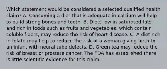 Which statement would be considered a selected qualified health claim? A. Consuming a diet that is adequate in calcium will help to build strong bones and teeth. B. Diets low in saturated fats and rich in foods such as fruits and vegetables, which contain soluble fibers, may reduce the risk of heart disease. C. A diet rich in folate may help to reduce the risk of a woman giving birth to an infant with neural tube defects. D. Green tea may reduce the risk of breast or prostate cancer. The FDA has established there is little scientific evidence for this claim.