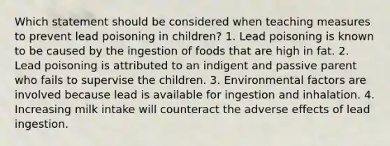 Which statement should be considered when teaching measures to prevent lead poisoning in children? 1. Lead poisoning is known to be caused by the ingestion of foods that are high in fat. 2. Lead poisoning is attributed to an indigent and passive parent who fails to supervise the children. 3. Environmental factors are involved because lead is available for ingestion and inhalation. 4. Increasing milk intake will counteract the adverse effects of lead ingestion.