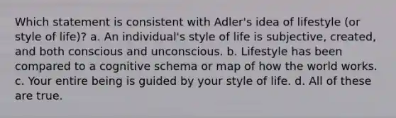 Which statement is consistent with Adler's idea of lifestyle (or style of life)? a. An individual's style of life is subjective, created, and both conscious and unconscious. b. Lifestyle has been compared to a cognitive schema or map of how the world works. c. Your entire being is guided by your style of life. d. All of these are true.