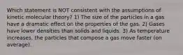 Which statement is NOT consistent with the assumptions of kinetic molecular theory? 1) The size of the particles in a gas have a dramatic effect on the properties of the gas. 2) Gases have lower densities than solids and liquids. 3) As temperature increases, the particles that compose a gas move faster (on average).