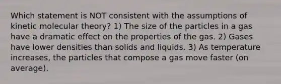 Which statement is NOT consistent with the assumptions of kinetic molecular theory? 1) The size of the particles in a gas have a dramatic effect on the properties of the gas. 2) Gases have lower densities than solids and liquids. 3) As temperature increases, the particles that compose a gas move faster (on average).