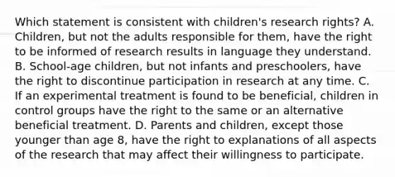 Which statement is consistent with children's research rights? A. Children, but not the adults responsible for them, have the right to be informed of research results in language they understand. B. School-age children, but not infants and preschoolers, have the right to discontinue participation in research at any time. C. If an experimental treatment is found to be beneficial, children in control groups have the right to the same or an alternative beneficial treatment. D. Parents and children, except those younger than age 8, have the right to explanations of all aspects of the research that may affect their willingness to participate.