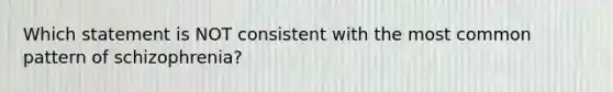 Which statement is NOT consistent with the most common pattern of schizophrenia?