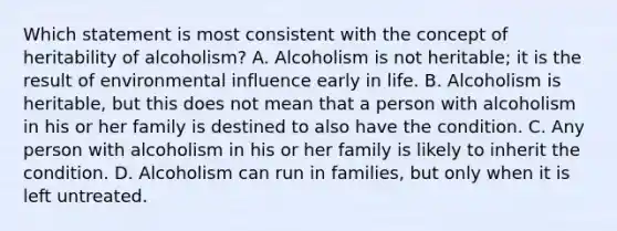 Which statement is most consistent with the concept of heritability of alcoholism? A. Alcoholism is not heritable; it is the result of environmental influence early in life. B. Alcoholism is heritable, but this does not mean that a person with alcoholism in his or her family is destined to also have the condition. C. Any person with alcoholism in his or her family is likely to inherit the condition. D. Alcoholism can run in families, but only when it is left untreated.