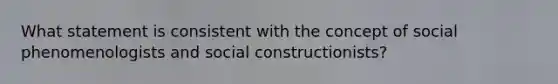 What statement is consistent with the concept of social phenomenologists and social constructionists?