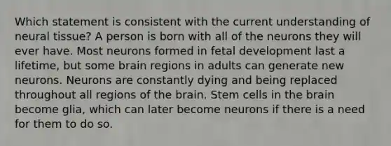 Which statement is consistent with the current understanding of neural tissue? A person is born with all of the neurons they will ever have. Most neurons formed in fetal development last a lifetime, but some brain regions in adults can generate new neurons. Neurons are constantly dying and being replaced throughout all regions of the brain. Stem cells in the brain become glia, which can later become neurons if there is a need for them to do so.