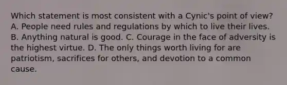 Which statement is most consistent with a Cynic's point of view? A. People need rules and regulations by which to live their lives. B. Anything natural is good. C. Courage in the face of adversity is the highest virtue. D. The only things worth living for are patriotism, sacrifices for others, and devotion to a common cause.