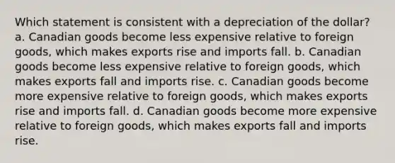 Which statement is consistent with a depreciation of the dollar? a. Canadian goods become less expensive relative to foreign goods, which makes exports rise and imports fall. b. Canadian goods become less expensive relative to foreign goods, which makes exports fall and imports rise. c. Canadian goods become more expensive relative to foreign goods, which makes exports rise and imports fall. d. Canadian goods become more expensive relative to foreign goods, which makes exports fall and imports rise.