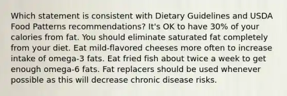 Which statement is consistent with Dietary Guidelines and USDA Food Patterns recommendations? It's OK to have 30% of your calories from fat. You should eliminate saturated fat completely from your diet. Eat mild-flavored cheeses more often to increase intake of omega-3 fats. Eat fried fish about twice a week to get enough omega-6 fats. Fat replacers should be used whenever possible as this will decrease chronic disease risks.