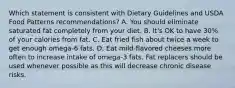 Which statement is consistent with Dietary Guidelines and USDA Food Patterns recommendations? A. You should eliminate saturated fat completely from your diet. B. It's OK to have 30% of your calories from fat. C. Eat fried fish about twice a week to get enough omega-6 fats. D. Eat mild-flavored cheeses more often to increase intake of omega-3 fats. Fat replacers should be used whenever possible as this will decrease chronic disease risks.