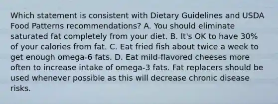 Which statement is consistent with Dietary Guidelines and USDA Food Patterns recommendations? A. You should eliminate saturated fat completely from your diet. B. It's OK to have 30% of your calories from fat. C. Eat fried fish about twice a week to get enough omega-6 fats. D. Eat mild-flavored cheeses more often to increase intake of omega-3 fats. Fat replacers should be used whenever possible as this will decrease chronic disease risks.