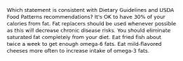 Which statement is consistent with Dietary Guidelines and USDA Food Patterns recommendations? It's OK to have 30% of your calories from fat. Fat replacers should be used whenever possible as this will decrease chronic disease risks. You should eliminate saturated fat completely from your diet. Eat fried fish about twice a week to get enough omega-6 fats. Eat mild-flavored cheeses more often to increase intake of omega-3 fats.