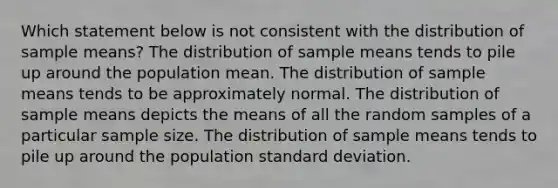 Which statement below is not consistent with the distribution of sample means? The distribution of sample means tends to pile up around the population mean. The distribution of sample means tends to be approximately normal. The distribution of sample means depicts the means of all the random samples of a particular sample size. The distribution of sample means tends to pile up around the population standard deviation.