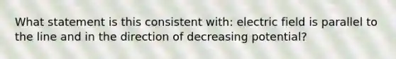 What statement is this consistent with: electric field is parallel to the line and in the direction of decreasing potential?