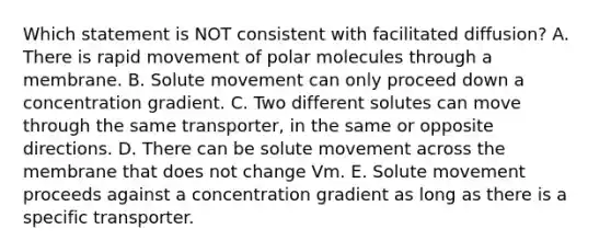 Which statement is NOT consistent with facilitated diffusion? A. There is rapid movement of polar molecules through a membrane. B. Solute movement can only proceed down a concentration gradient. C. Two different solutes can move through the same transporter, in the same or opposite directions. D. There can be solute movement across the membrane that does not change Vm. E. Solute movement proceeds against a concentration gradient as long as there is a specific transporter.