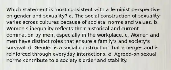 Which statement is most consistent with a feminist perspective on gender and sexuality? a. The social construction of sexuality varies across cultures because of societal norms and values. b. Women's inequality reflects their historical and current domination by men, especially in the workplace. c. Women and men have distinct roles that ensure a family's and society's survival. d. Gender is a social construction that emerges and is reinforced through everyday interactions. e. Agreed-on sexual norms contribute to a society's order and stability.