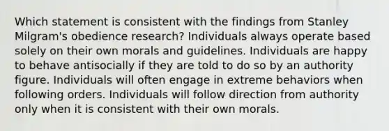 Which statement is consistent with the findings from Stanley Milgram's obedience research? Individuals always operate based solely on their own morals and guidelines. Individuals are happy to behave antisocially if they are told to do so by an authority figure. Individuals will often engage in extreme behaviors when following orders. Individuals will follow direction from authority only when it is consistent with their own morals.