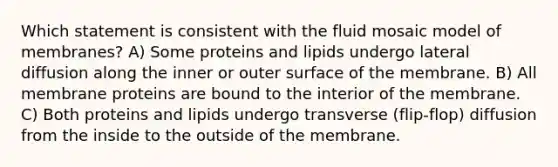 Which statement is consistent with the fluid mosaic model of membranes? A) Some proteins and lipids undergo lateral diffusion along the inner or outer surface of the membrane. B) All membrane proteins are bound to the interior of the membrane. C) Both proteins and lipids undergo transverse (flip-flop) diffusion from the inside to the outside of the membrane.