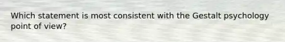 Which statement is most consistent with the Gestalt psychology point of view?