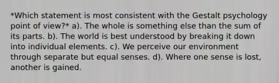 *Which statement is most consistent with the Gestalt psychology point of view?* a). The whole is something else than the sum of its parts. b). The world is best understood by breaking it down into individual elements. c). We perceive our environment through separate but equal senses. d). Where one sense is lost, another is gained.