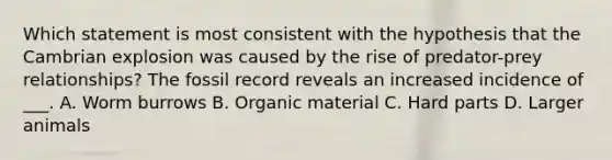 Which statement is most consistent with the hypothesis that the Cambrian explosion was caused by the rise of predator-prey relationships? The fossil record reveals an increased incidence of ___. A. Worm burrows B. Organic material C. Hard parts D. Larger animals