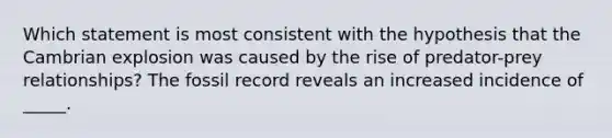 Which statement is most consistent with the hypothesis that the Cambrian explosion was caused by the rise of predator-prey relationships? The fossil record reveals an increased incidence of _____.