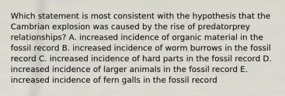 Which statement is most consistent with the hypothesis that the Cambrian explosion was caused by the rise of predatorprey relationships? A. increased incidence of organic material in the fossil record B. increased incidence of worm burrows in the fossil record C. increased incidence of hard parts in the fossil record D. increased incidence of larger animals in the fossil record E. increased incidence of fern galls in the fossil record