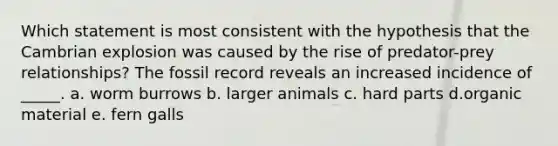 Which statement is most consistent with the hypothesis that the Cambrian explosion was caused by the rise of predator-prey relationships? The fossil record reveals an increased incidence of _____. a. worm burrows b. larger animals c. hard parts d.organic material e. fern galls