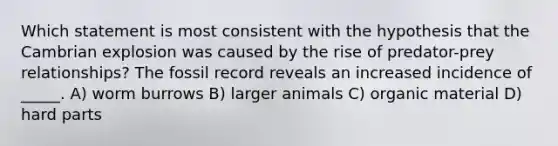 Which statement is most consistent with the hypothesis that the Cambrian explosion was caused by the rise of predator-prey relationships? The fossil record reveals an increased incidence of _____. A) worm burrows B) larger animals C) organic material D) hard parts