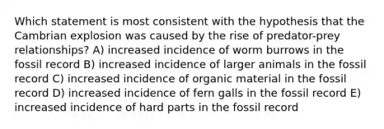 Which statement is most consistent with the hypothesis that the Cambrian explosion was caused by the rise of predator-prey relationships? A) increased incidence of worm burrows in the fossil record B) increased incidence of larger animals in the fossil record C) increased incidence of organic material in the fossil record D) increased incidence of fern galls in the fossil record E) increased incidence of hard parts in the fossil record