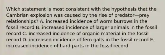 Which statement is most consistent with the hypothesis that the Cambrian explosion was caused by the rise of predator—prey relationships? A. increased incidence of worm burrows in the fossil record B. increased incidence of larger animals in the fossil record C. increased incidence of organic material in the fossil record D. increased incidence of fern galls in the fossil record E. increased incidence of hard parts in the fossil record