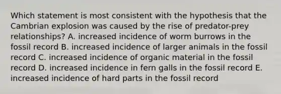 Which statement is most consistent with the hypothesis that the Cambrian explosion was caused by the rise of predator-prey relationships? A. increased incidence of worm burrows in the fossil record B. increased incidence of larger animals in the fossil record C. increased incidence of organic material in the fossil record D. increased incidence in fern galls in the fossil record E. increased incidence of hard parts in the fossil record