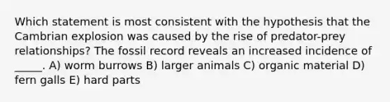 Which statement is most consistent with the hypothesis that the Cambrian explosion was caused by the rise of predator-prey relationships? The fossil record reveals an increased incidence of _____. A) worm burrows B) larger animals C) organic material D) fern galls E) hard parts