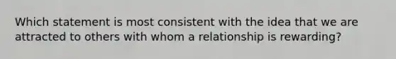 Which statement is most consistent with the idea that we are attracted to others with whom a relationship is rewarding?