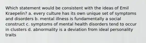 Which statement would be consistent with the ideas of Emil Kraepelin? a. every culture has its own unique set of symptoms and disorders b. mental illness is fundamentally a social construct c. symptoms of mental health disorders tend to occur in clusters d. abnormality is a deviation from ideal personality traits