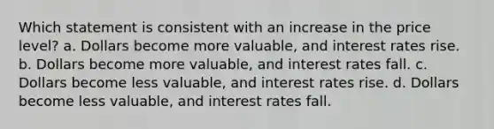 Which statement is consistent with an increase in the price level? a. Dollars become more valuable, and interest rates rise. b. Dollars become more valuable, and interest rates fall. c. Dollars become less valuable, and interest rates rise. d. Dollars become less valuable, and interest rates fall.