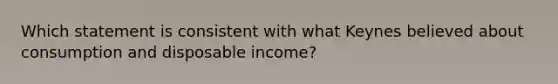 Which statement is consistent with what Keynes believed about consumption and disposable income?