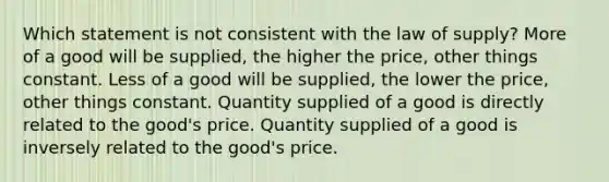 Which statement is not consistent with the law of supply? More of a good will be supplied, the higher the price, other things constant. Less of a good will be supplied, the lower the price, other things constant. Quantity supplied of a good is directly related to the good's price. Quantity supplied of a good is inversely related to the good's price.