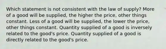 Which statement is not consistent with the law of supply? More of a good will be supplied, the higher the price, other things constant. Less of a good will be supplied, the lower the price, other things constant. Quantity supplied of a good is inversely related to the good's price. Quantity supplied of a good is directly related to the good's price.