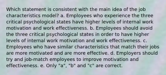 Which statement is consistent with the main idea of the job characteristics model? a. Employees who experience the three critical psychological states have higher levels of internal work motivation and work effectiveness. b. Employees should avoid the three critical psychological states in order to have higher levels of internal work motivation and work effectiveness. c. Employees who have similar characteristics that match their jobs are more motivated and are more effective. d. Employers should try and job-match employees to improve motivation and effectiveness. e. Only "a", "b" and "c" are correct.