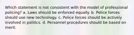 Which statement is not consistent with the model of professional policing? a. Laws should be enforced equally. b. Police forces should use new technology. c. Police forces should be actively involved in politics. d. Personnel procedures should be based on merit.