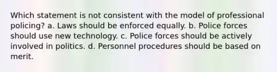 Which statement is not consistent with the model of professional policing? a. Laws should be enforced equally. b. Police forces should use new technology. c. Police forces should be actively involved in politics. d. Personnel procedures should be based on merit.